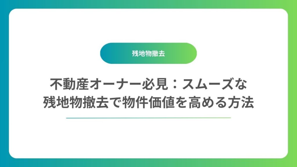 ムーズな残地物撤去で物件価値を高める方法